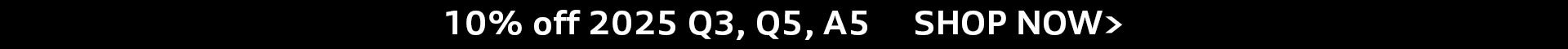 10% off 2025 Q5 and 10% off 2025 A5 SHOP NOW>