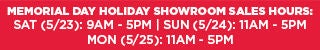 MEMORIAL DAY HOLIDAY SHOWROOM SALES HOURS: SAT (5/23): 9AM - 5PM | SUN (5/24): 11AM - 5PM | MON (5/25): 11AM - 5PM
