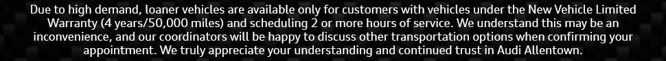 Due to a loaner vehicle shortage, we can only provide loaners for services estimated at 2+ hours. We apologize for the inconvenience and appreciate your understanding and continued trust in servicing with Audi Allentown. A representative can review alternative transportation options during your appointment confirmation.